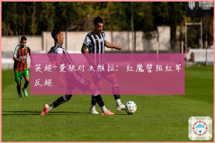 英超-曼联对决维拉：红魔誓阻红军反超