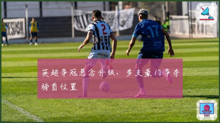 英超争冠悬念升级，多支豪门争夺榜首位置