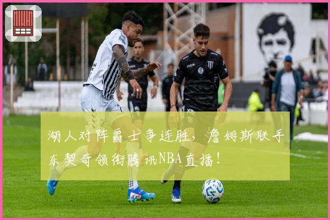 湖人对阵爵士争连胜，詹姆斯联手东契奇领衔腾讯NBA直播！