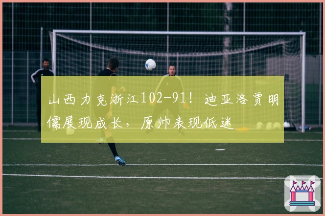 山西力克浙江102-91！迪亚洛贾明儒展现成长，原帅表现低迷