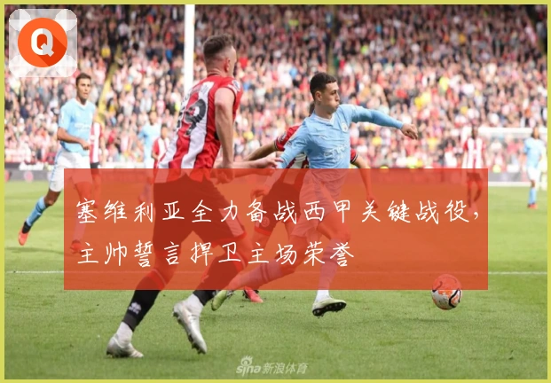 塞维利亚全力备战西甲关键战役，主帅誓言捍卫主场荣誉