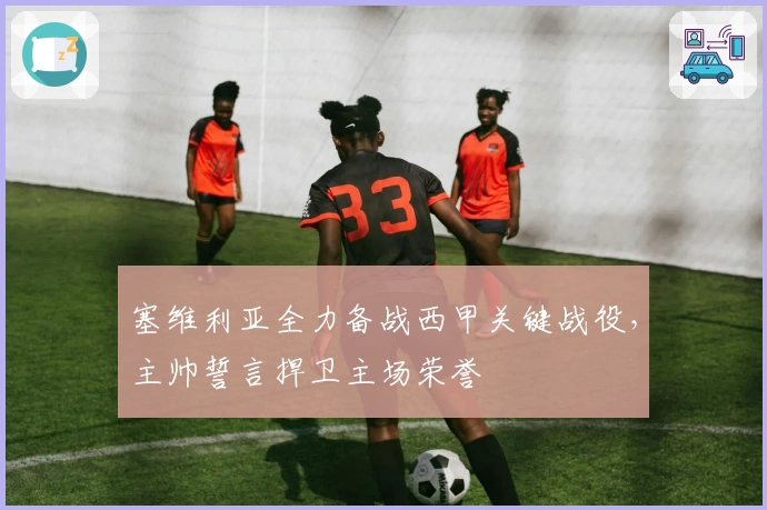 塞维利亚全力备战西甲关键战役，主帅誓言捍卫主场荣誉