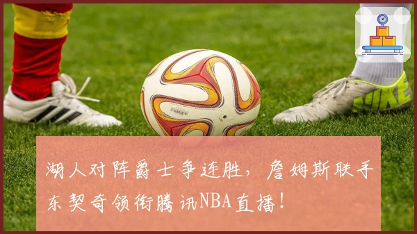 湖人对阵爵士争连胜，詹姆斯联手东契奇领衔腾讯NBA直播！