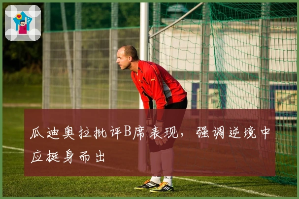 瓜迪奥拉批评B席表现，强调逆境中应挺身而出